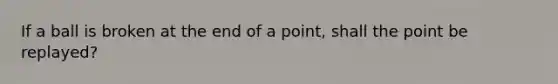 If a ball is broken at the end of a point, shall the point be replayed?