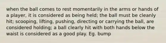 when the ball comes to rest momentarily in the arms or hands of a player, it is considered as being held; the ball must be cleanly hit; scooping, lifting, pushing, directing or carrying the ball, are considered holding; a ball clearly hit with both hands below the waist is considered as a good play. Eg. bump