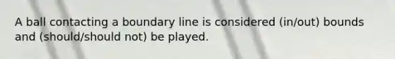 A ball contacting a boundary line is considered (in/out) bounds and (should/should not) be played.