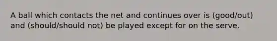 A ball which contacts the net and continues over is (good/out) and (should/should not) be played except for on the serve.