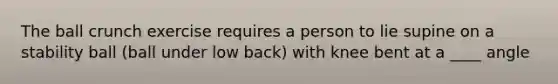 The ball crunch exercise requires a person to lie supine on a stability ball (ball under low back) with knee bent at a ____ angle