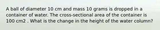 A ball of diameter 10 cm and mass 10 grams is dropped in a container of water. The cross-sectional area of the container is 100 cm2 . What is the change in the height of the water column?