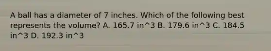 A ball has a diameter of 7 inches. Which of the following best represents the volume? A. 165.7 in^3 B. 179.6 in^3 C. 184.5 in^3 D. 192.3 in^3