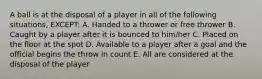 A ball is at the disposal of a player in all of the following situations, EXCEPT: A. Handed to a thrower or free thrower B. Caught by a player after it is bounced to him/her C. Placed on the floor at the spot D. Available to a player after a goal and the official begins the throw in count E. All are considered at the disposal of the player