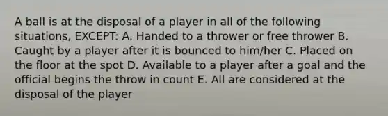 A ball is at the disposal of a player in all of the following situations, EXCEPT: A. Handed to a thrower or free thrower B. Caught by a player after it is bounced to him/her C. Placed on the floor at the spot D. Available to a player after a goal and the official begins the throw in count E. All are considered at the disposal of the player