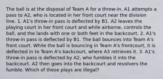 The ball is at the disposal of Team A for a throw-in. A1 attempts a pass to A2, who is located in her front court near the division line. 1. A1's throw-in pass is deflected by B1. A2 leaves the playing court in her front court and while airborne, controls the ball, and the lands with one or both feet in the backcourt. 2. A1's throw-in pass is deflected by B1. The ball bounces into Team A's front court. While the ball is bouncing in Team A's frontcourt, it is deflected in to Team A's backcourt, where A3 retrieves it. 3. A1's throw-in pass is deflected by A2, who fumbles it into the backcourt. A2 then goes into the backcourt and revolvers the fumble. Which of these plays are illegal?