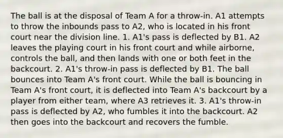 The ball is at the disposal of Team A for a throw-in. A1 attempts to throw the inbounds pass to A2, who is located in his front court near the division line. 1. A1's pass is deflected by B1. A2 leaves the playing court in his front court and while airborne, controls the ball, and then lands with one or both feet in the backcourt. 2. A1's throw-in pass is deflected by B1. The ball bounces into Team A's front court. While the ball is bouncing in Team A's front court, it is deflected into Team A's backcourt by a player from either team, where A3 retrieves it. 3. A1's throw-in pass is deflected by A2, who fumbles it into the backcourt. A2 then goes into the backcourt and recovers the fumble.