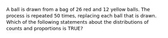 A ball is drawn from a bag of 26 red and 12 yellow balls. The process is repeated 50 times, replacing each ball that is drawn. Which of the following statements about the distributions of counts and proportions is TRUE?