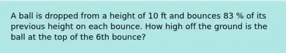 A ball is dropped from a height of 10 ft and bounces 83 % of its previous height on each bounce. How high off the ground is the ball at the top of the 6th ​bounce?