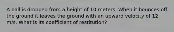 A ball is dropped from a height of 10 meters. When it bounces off the ground it leaves the ground with an upward velocity of 12 m/s. What is its coefficient of restitution?