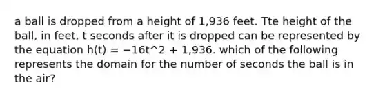 a ball is dropped from a height of 1,936 feet. Tte height of the ball, in feet, t seconds after it is dropped can be represented by the equation h(t) = −16t^2 + 1,936. which of the following represents the domain for the number of seconds the ball is in the air?