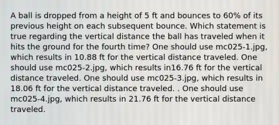 A ball is dropped from a height of 5 ft and bounces to 60% of its previous height on each subsequent bounce. Which statement is true regarding the vertical distance the ball has traveled when it hits the ground for the fourth time? One should use mc025-1.jpg, which results in 10.88 ft for the vertical distance traveled. One should use mc025-2.jpg, which results in16.76 ft for the vertical distance traveled. One should use mc025-3.jpg, which results in 18.06 ft for the vertical distance traveled. . One should use mc025-4.jpg, which results in 21.76 ft for the vertical distance traveled.