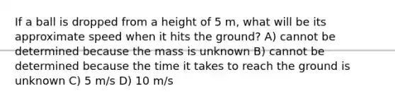 If a ball is dropped from a height of 5 m, what will be its approximate speed when it hits the ground? A) cannot be determined because the mass is unknown B) cannot be determined because the time it takes to reach the ground is unknown C) 5 m/s D) 10 m/s