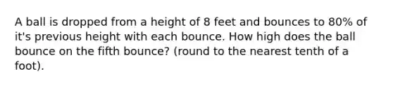 A ball is dropped from a height of 8 feet and bounces to 80% of it's previous height with each bounce. How high does the ball bounce on the fifth bounce? (round to the nearest tenth of a foot).