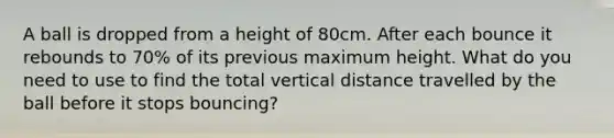 A ball is dropped from a height of 80cm. After each bounce it rebounds to 70% of its previous maximum height. What do you need to use to find the total vertical distance travelled by the ball before it stops bouncing?