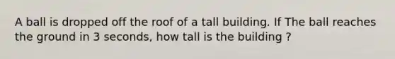 A ball is dropped off the roof of a tall building. If The ball reaches the ground in 3 seconds, how tall is the building ?