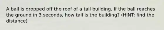 A ball is dropped off the roof of a tall building. If the ball reaches the ground in 3 seconds, how tall is the building? (HINT: find the distance)