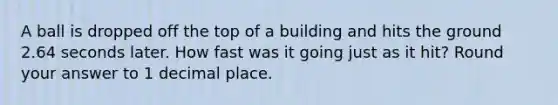 A ball is dropped off the top of a building and hits the ground 2.64 seconds later. How fast was it going just as it hit? Round your answer to 1 decimal place.