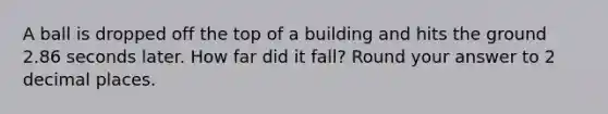 A ball is dropped off the top of a building and hits the ground 2.86 seconds later. How far did it fall? Round your answer to 2 decimal places.