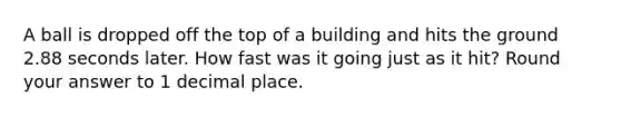 A ball is dropped off the top of a building and hits the ground 2.88 seconds later. How fast was it going just as it hit? Round your answer to 1 decimal place.