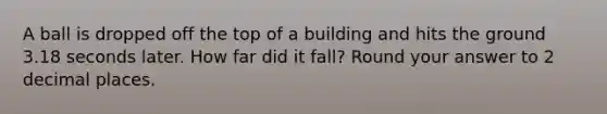 A ball is dropped off the top of a building and hits the ground 3.18 seconds later. How far did it fall? Round your answer to 2 decimal places.