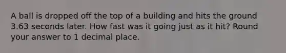 A ball is dropped off the top of a building and hits the ground 3.63 seconds later. How fast was it going just as it hit? Round your answer to 1 decimal place.