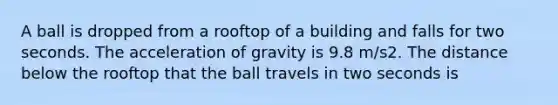 A ball is dropped from a rooftop of a building and falls for two seconds. The acceleration of gravity is 9.8 m/s2. The distance below the rooftop that the ball travels in two seconds is