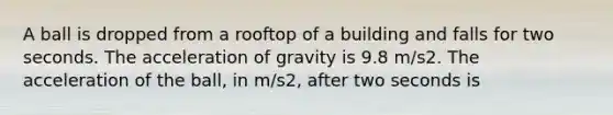 A ball is dropped from a rooftop of a building and falls for two seconds. The acceleration of gravity is 9.8 m/s2. The acceleration of the ball, in m/s2, after two seconds is