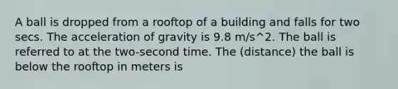 A ball is dropped from a rooftop of a building and falls for two secs. The acceleration of gravity is 9.8 m/s^2. The ball is referred to at the two-second time. The (distance) the ball is below the rooftop in meters is