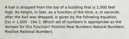 A ball is dropped from the top of a building that is 1,000 feet high. Its height, in feet, as a function of the time, x, in seconds, after the ball was dropped, is given by the following equation, ƒ(x) = 1,000 - 16x 2. Which set of numbers is appropriate as the domain for this function? Positive Real Numbers Natural Numbers Positive Rational Numbers