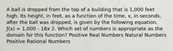 A ball is dropped from the top of a building that is 1,000 feet high. Its height, in feet, as a function of the time, x, in seconds, after the ball was dropped, is given by the following equation, ƒ(x) = 1,000 - 16x 2. Which set of numbers is appropriate as the domain for this function? Positive Real Numbers Natural Numbers Positive Rational Numbers