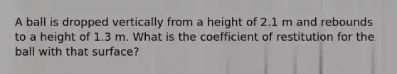 A ball is dropped vertically from a height of 2.1 m and rebounds to a height of 1.3 m. What is the coefficient of restitution for the ball with that surface?