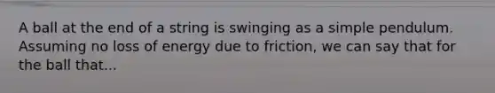 A ball at the end of a string is swinging as a simple pendulum. Assuming no loss of energy due to friction, we can say that for the ball that...