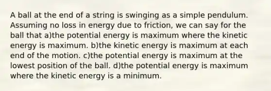 A ball at the end of a string is swinging as a simple pendulum. Assuming no loss in energy due to friction, we can say for the ball that a)the potential energy is maximum where the kinetic energy is maximum. b)the kinetic energy is maximum at each end of the motion. c)the potential energy is maximum at the lowest position of the ball. d)the potential energy is maximum where the kinetic energy is a minimum.