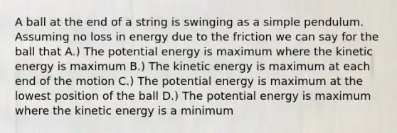 A ball at the end of a string is swinging as a simple pendulum. Assuming no loss in energy due to the friction we can say for the ball that A.) The potential energy is maximum where the kinetic energy is maximum B.) The kinetic energy is maximum at each end of the motion C.) The potential energy is maximum at the lowest position of the ball D.) The potential energy is maximum where the kinetic energy is a minimum