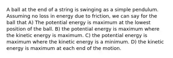 A ball at the end of a string is swinging as a simple pendulum. Assuming no loss in energy due to friction, we can say for the ball that A) The potential energy is maximum at the lowest position of the ball. B) the potential energy is maximum where the kinetic energy is maximum. C) the potential energy is maximum where the kinetic energy is a minimum. D) the kinetic energy is maximum at each end of the motion.