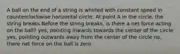 A ball on the end of a string is whirled with constant speed in counterclockwise horizontal circle. At point A in the circle, the string breaks.Before the string breaks, is there a net force acting on the ball? yes, pointing inwards towards the center of the circle yes, pointing outwards away from the center of the circle no, there net force on the ball is zero