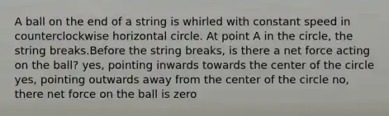 A ball on the end of a string is whirled with constant speed in counterclockwise horizontal circle. At point A in the circle, the string breaks.Before the string breaks, is there a net force acting on the ball? yes, pointing inwards towards the center of the circle yes, pointing outwards away from the center of the circle no, there net force on the ball is zero