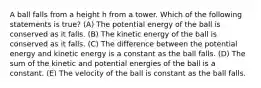 A ball falls from a height h from a tower. Which of the following statements is true? (A) The potential energy of the ball is conserved as it falls. (B) The kinetic energy of the ball is conserved as it falls. (C) The difference between the potential energy and kinetic energy is a constant as the ball falls. (D) The sum of the kinetic and potential energies of the ball is a constant. (E) The velocity of the ball is constant as the ball falls.