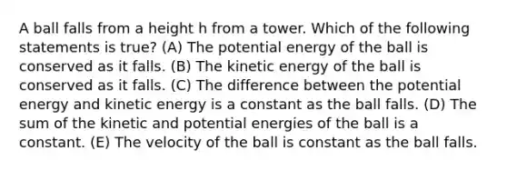 A ball falls from a height h from a tower. Which of the following statements is true? (A) The potential energy of the ball is conserved as it falls. (B) The kinetic energy of the ball is conserved as it falls. (C) The difference between the potential energy and kinetic energy is a constant as the ball falls. (D) The sum of the kinetic and potential energies of the ball is a constant. (E) The velocity of the ball is constant as the ball falls.