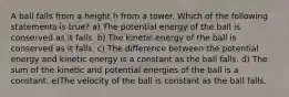 A ball falls from a height h from a tower. Which of the following statements is true? a) The potential energy of the ball is conserved as it falls. b) The kinetic energy of the ball is conserved as it falls. c) The difference between the potential energy and kinetic energy is a constant as the ball falls. d) The sum of the kinetic and potential energies of the ball is a constant. e)The velocity of the ball is constant as the ball falls.