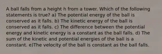 A ball falls from a height h from a tower. Which of the following statements is true? a) The potential energy of the ball is conserved as it falls. b) The kinetic energy of the ball is conserved as it falls. c) The difference between the potential energy and kinetic energy is a constant as the ball falls. d) The sum of the kinetic and potential energies of the ball is a constant. e)The velocity of the ball is constant as the ball falls.