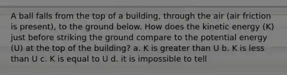 A ball falls from the top of a building, through the air (air friction is present), to the ground below. How does the kinetic energy (K) just before striking the ground compare to the potential energy (U) at the top of the building? a. K is greater than U b. K is less than U c. K is equal to U d. it is impossible to tell