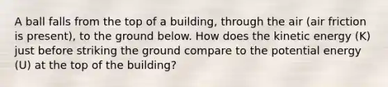 A ball falls from the top of a building, through the air (air friction is present), to the ground below. How does the kinetic energy (K) just before striking the ground compare to the potential energy (U) at the top of the building?