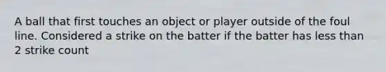 A ball that first touches an object or player outside of the foul line. Considered a strike on the batter if the batter has <a href='https://www.questionai.com/knowledge/k7BtlYpAMX-less-than' class='anchor-knowledge'>less than</a> 2 strike count