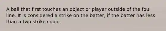 A ball that first touches an object or player outside of the foul line. It is considered a strike on the batter, if the batter has <a href='https://www.questionai.com/knowledge/k7BtlYpAMX-less-than' class='anchor-knowledge'>less than</a> a two strike count.