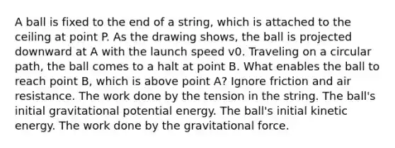 A ball is fixed to the end of a string, which is attached to the ceiling at point P. As the drawing shows, the ball is projected downward at A with the launch speed v0. Traveling on a circular path, the ball comes to a halt at point B. What enables the ball to reach point B, which is above point A? Ignore friction and air resistance. The work done by the tension in the string. The ball's initial gravitational potential energy. The ball's initial kinetic energy. The work done by the gravitational force.