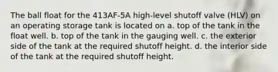 The ball float for the 413AF-5A high-level shutoff valve (HLV) on an operating storage tank is located on a. top of the tank in the float well. b. top of the tank in the gauging well. c. the exterior side of the tank at the required shutoff height. d. the interior side of the tank at the required shutoff height.