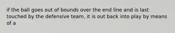 if the ball goes out of bounds over the end line and is last touched by the defensive team, it is out back into play by means of a