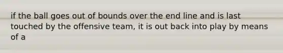 if the ball goes out of bounds over the end line and is last touched by the offensive team, it is out back into play by means of a